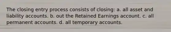 The closing entry process consists of closing: a. all asset and liability accounts. b. out the Retained Earnings account. c. all permanent accounts. d. all temporary accounts.