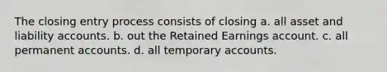 The closing entry process consists of closing a. all asset and liability accounts. b. out the Retained Earnings account. c. all permanent accounts. d. all temporary accounts.