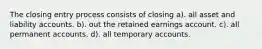 The closing entry process consists of closing a). all asset and liability accounts. b). out the retained earnings account. c). all permanent accounts. d). all temporary accounts.