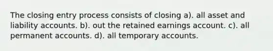 The closing entry process consists of closing a). all asset and liability accounts. b). out the retained earnings account. c). all permanen<a href='https://www.questionai.com/knowledge/k7x83BRk9p-t-accounts' class='anchor-knowledge'>t accounts</a>. d). all temporary accounts.