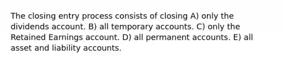 The closing entry process consists of closing A) only the dividends account. B) all temporary accounts. C) only the Retained Earnings account. D) all permanent accounts. E) all asset and liability accounts.