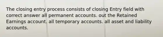 The closing entry process consists of closing Entry field with correct answer all permanent accounts. out the Retained Earnings account. all temporary accounts. all asset and liability accounts.