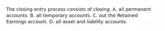 The closing entry process consists of closing: A. all permanen<a href='https://www.questionai.com/knowledge/k7x83BRk9p-t-accounts' class='anchor-knowledge'>t accounts</a>. B. all temporary accounts. C. out the Retained Earnings account. D. all asset and liability accounts.