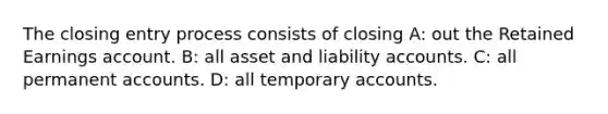 The closing entry process consists of closing A: out the Retained Earnings account. B: all asset and liability accounts. C: all permanen<a href='https://www.questionai.com/knowledge/k7x83BRk9p-t-accounts' class='anchor-knowledge'>t accounts</a>. D: all temporary accounts.