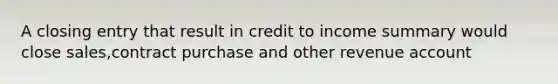 A closing entry that result in credit to income summary would close sales,contract purchase and other revenue account