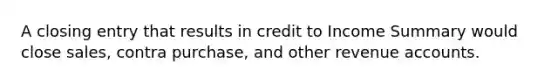 A closing entry that results in credit to Income Summary would close sales, contra purchase, and other revenue accounts.