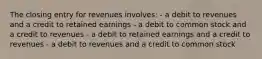 The closing entry for revenues involves: - a debit to revenues and a credit to retained earnings - a debit to common stock and a credit to revenues - a debit to retained earnings and a credit to revenues - a debit to revenues and a credit to common stock