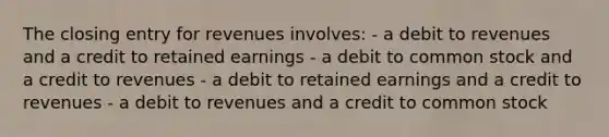 The closing entry for revenues involves: - a debit to revenues and a credit to retained earnings - a debit to common stock and a credit to revenues - a debit to retained earnings and a credit to revenues - a debit to revenues and a credit to common stock