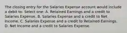 The closing entry for the Salaries Expense account would include a debit to: Select one: A. Retained Earnings and a credit to Salaries Expense. B. Salaries Expense and a credit to Net Income. C. Salaries Expense and a credit to Retained Earnings. D. Net Income and a credit to Salaries Expense.