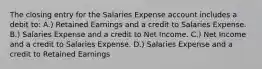 The closing entry for the Salaries Expense account includes a debit to: A.) Retained Earnings and a credit to Salaries Expense. B.) Salaries Expense and a credit to Net Income. C.) Net Income and a credit to Salaries Expense. D.) Salaries Expense and a credit to Retained Earnings