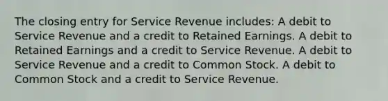 The closing entry for Service Revenue includes: A debit to Service Revenue and a credit to Retained Earnings. A debit to Retained Earnings and a credit to Service Revenue. A debit to Service Revenue and a credit to Common Stock. A debit to Common Stock and a credit to Service Revenue.