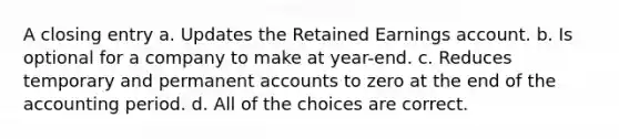 A closing entry a. Updates the Retained Earnings account. b. Is optional for a company to make at year-end. c. Reduces temporary and permanent accounts to zero at the end of the accounting period. d. All of the choices are correct.