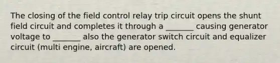 The closing of the field control relay trip circuit opens the shunt field circuit and completes it through a _______ causing generator voltage to _______ also the generator switch circuit and equalizer circuit (multi engine, aircraft) are opened.