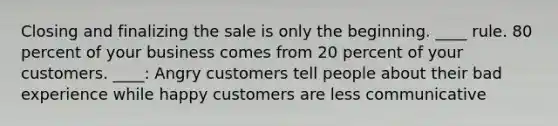 Closing and finalizing the sale is only the beginning. ____ rule. 80 percent of your business comes from 20 percent of your customers. ____: Angry customers tell people about their bad experience while happy customers are less communicative