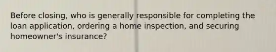 Before closing, who is generally responsible for completing the loan application, ordering a home inspection, and securing homeowner's insurance?