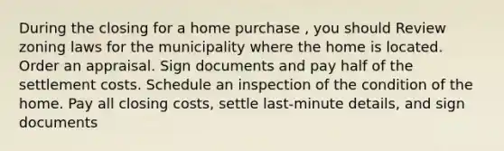 During the closing for a home purchase , you should Review zoning laws for the municipality where the home is located. Order an appraisal. Sign documents and pay half of the settlement costs. Schedule an inspection of the condition of the home. Pay all closing costs, settle last-minute details, and sign documents