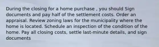 During the closing for a home purchase , you should Sign documents and pay half of the settlement costs. Order an appraisal. Review zoning laws for the municipality where the home is located. Schedule an inspection of the condition of the home. Pay all closing costs, settle last-minute details, and sign documents