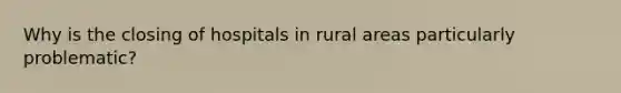 Why is the closing of hospitals in rural areas particularly problematic?