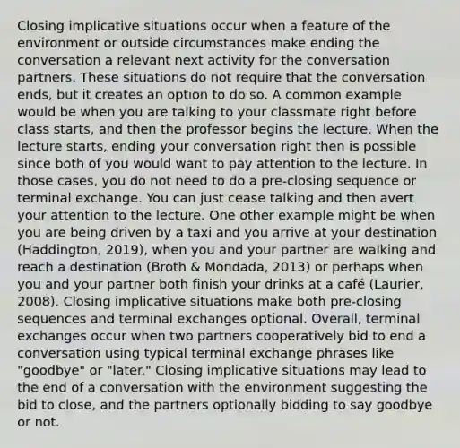 Closing implicative situations occur when a feature of the environment or outside circumstances make ending the conversation a relevant next activity for the conversation partners. These situations do not require that the conversation ends, but it creates an option to do so. A common example would be when you are talking to your classmate right before class starts, and then the professor begins the lecture. When the lecture starts, ending your conversation right then is possible since both of you would want to pay attention to the lecture. In those cases, you do not need to do a pre-closing sequence or terminal exchange. You can just cease talking and then avert your attention to the lecture. One other example might be when you are being driven by a taxi and you arrive at your destination (Haddington, 2019), when you and your partner are walking and reach a destination (Broth & Mondada, 2013) or perhaps when you and your partner both finish your drinks at a café (Laurier, 2008). Closing implicative situations make both pre-closing sequences and terminal exchanges optional. Overall, terminal exchanges occur when two partners cooperatively bid to end a conversation using typical terminal exchange phrases like "goodbye" or "later." Closing implicative situations may lead to the end of a conversation with the environment suggesting the bid to close, and the partners optionally bidding to say goodbye or not.