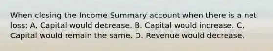 When closing the Income Summary account when there is a net​ loss: A. Capital would decrease. B. Capital would increase. C. Capital would remain the same. D. Revenue would decrease.