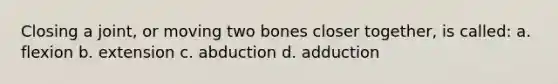 Closing a joint, or moving two bones closer together, is called: a. flexion b. extension c. abduction d. adduction