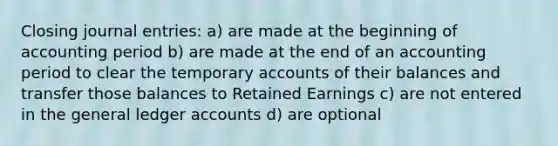 Closing journal entries: a) are made at the beginning of accounting period b) are made at the end of an accounting period to clear the temporary accounts of their balances and transfer those balances to Retained Earnings c) are not entered in the general ledger accounts d) are optional