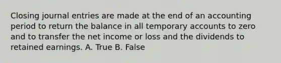 Closing <a href='https://www.questionai.com/knowledge/k7UlY65VeM-journal-entries' class='anchor-knowledge'>journal entries</a> are made at the end of an accounting period to return the balance in all temporary accounts to zero and to transfer the net income or loss and the dividends to retained earnings. A. True B. False