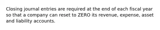 Closing journal entries are required at the end of each fiscal year so that a company can reset to ZERO its revenue, expense, asset and liability accounts.
