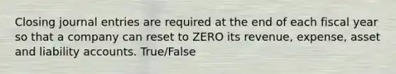 Closing <a href='https://www.questionai.com/knowledge/k7UlY65VeM-journal-entries' class='anchor-knowledge'>journal entries</a> are required at the end of each fiscal year so that a company can reset to ZERO its revenue, expense, asset and liability accounts. True/False