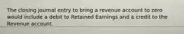 The closing journal entry to bring a revenue account to zero would include a debit to Retained Earnings and a credit to the Revenue account.