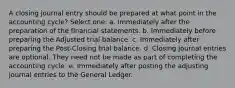 A closing journal entry should be prepared at what point in the accounting cycle? Select one: a. Immediately after the preparation of the financial statements. b. Immediately before preparing the Adjusted trial balance. c. Immediately after preparing the Post-Closing trial balance. d. Closing journal entries are optional. They need not be made as part of completing the accounting cycle. e. Immediately after posting the adjusting journal entries to the General Ledger.