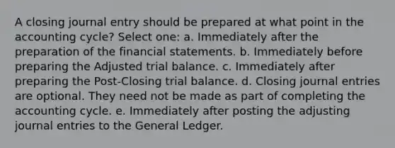 A closing journal entry should be prepared at what point in the accounting cycle? Select one: a. Immediately after the preparation of the financial statements. b. Immediately before preparing the Adjusted trial balance. c. Immediately after preparing the Post-Closing trial balance. d. Closing journal entries are optional. They need not be made as part of completing the accounting cycle. e. Immediately after posting the adjusting journal entries to the General Ledger.