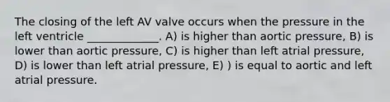 The closing of the left AV valve occurs when the pressure in the left ventricle _____________. A) is higher than aortic pressure, B) is lower than aortic pressure, C) is higher than left atrial pressure, D) is lower than left atrial pressure, E) ) is equal to aortic and left atrial pressure.