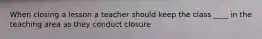 When closing a lesson a teacher should keep the class ____ in the teaching area as they conduct closure