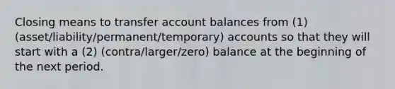 Closing means to transfer account balances from (1) (asset/liability/permanent/temporary) accounts so that they will start with a (2) (contra/larger/zero) balance at the beginning of the next period.