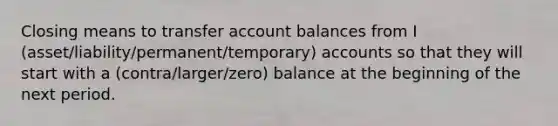 Closing means to transfer account balances from I (asset/liability/permanent/temporary) accounts so that they will start with a (contra/larger/zero) balance at the beginning of the next period.