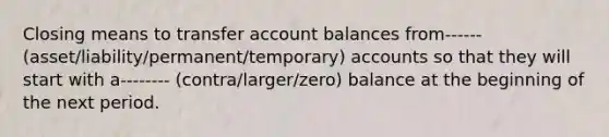 Closing means to transfer account balances from------ (asset/liability/permanent/temporary) accounts so that they will start with a-------- (contra/larger/zero) balance at the beginning of the next period.