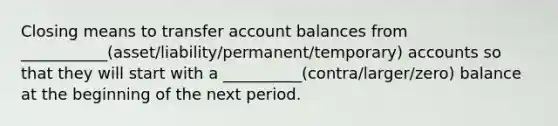 Closing means to transfer account balances from ___________(asset/liability/permanent/temporary) accounts so that they will start with a __________(contra/larger/zero) balance at the beginning of the next period.