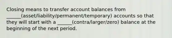 Closing means to transfer account balances from ______(asset/liability/permanent/temporary) accounts so that they will start with a ______(contra/larger/zero) balance at the beginning of the next period.