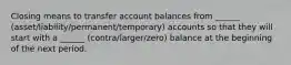 Closing means to transfer account balances from ______ (asset/liability/permanent/temporary) accounts so that they will start with a ______ (contra/larger/zero) balance at the beginning of the next period.