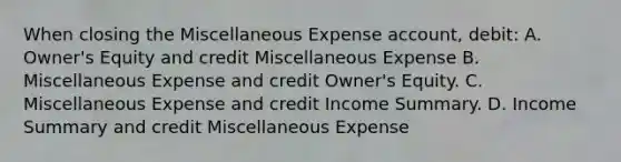 When closing the Miscellaneous Expense account, debit: A. Owner's Equity and credit Miscellaneous Expense B. Miscellaneous Expense and credit Owner's Equity. C. Miscellaneous Expense and credit Income Summary. D. Income Summary and credit Miscellaneous Expense