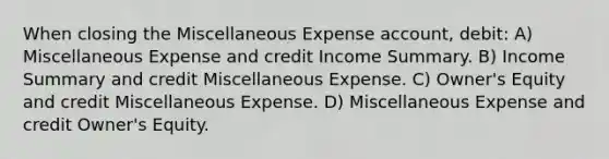 When closing the Miscellaneous Expense account, debit: A) Miscellaneous Expense and credit Income Summary. B) Income Summary and credit Miscellaneous Expense. C) Owner's Equity and credit Miscellaneous Expense. D) Miscellaneous Expense and credit Owner's Equity.