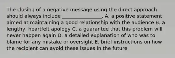 The closing of a negative message using the direct approach should always include ________________. A. a positive statement aimed at maintaining a good relationship with the audience B. a lengthy, heartfelt apology C. a guarantee that this problem will never happen again D. a detailed explanation of who was to blame for any mistake or oversight E. brief instructions on how the recipient can avoid these issues in the future