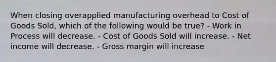 When closing overapplied manufacturing overhead to Cost of Goods Sold, which of the following would be true? - Work in Process will decrease. - Cost of Goods Sold will increase. - Net income will decrease. - Gross margin will increase