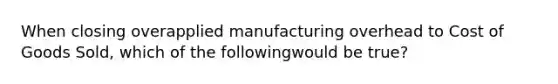 When closing overapplied manufacturing overhead to Cost of Goods Sold, which of the followingwould be true?