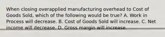 When closing overapplied manufacturing overhead to Cost of Goods Sold, which of the following would be true? A. Work in Process will decrease. B. Cost of Goods Sold will increase. C. Net income will decrease. D. Gross margin will increase.