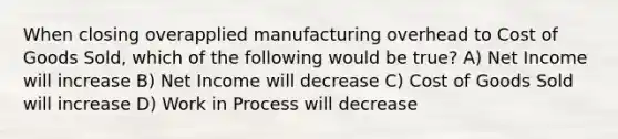 When closing overapplied manufacturing overhead to Cost of Goods Sold, which of the following would be true? A) Net Income will increase B) Net Income will decrease C) Cost of Goods Sold will increase D) Work in Process will decrease