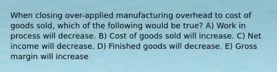 When closing over-applied manufacturing overhead to cost of goods sold, which of the following would be true? A) Work in process will decrease. B) Cost of goods sold will increase. C) Net income will decrease. D) Finished goods will decrease. E) Gross margin will increase