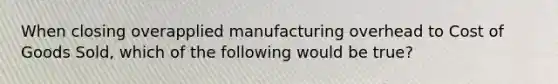 When closing overapplied manufacturing overhead to Cost of Goods Sold, which of the following would be true?