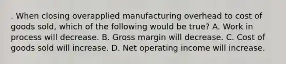 . When closing overapplied manufacturing overhead to cost of goods sold, which of the following would be true? A. Work in process will decrease. B. Gross margin will decrease. C. Cost of goods sold will increase. D. Net operating income will increase.